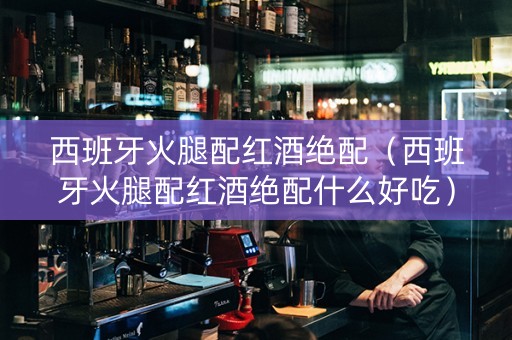 西班牙火腿配红酒绝配（西班牙火腿配红酒绝配什么好吃）