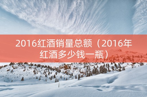 2016红酒销量总额（2016年红酒多少钱一瓶）