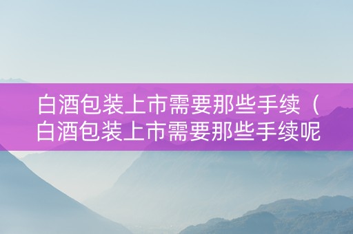 白酒包装上市需要那些手续（白酒包装上市需要那些手续呢）