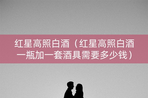 红星高照白酒（红星高照白酒一瓶加一套酒具需要多少钱）