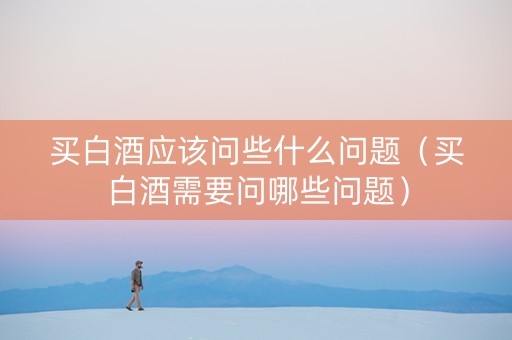 买白酒应该问些什么问题（买白酒需要问哪些问题）