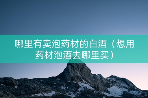 哪里有卖泡药材的白酒（想用药材泡酒去哪里买）