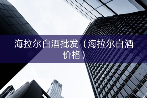 海拉尔白酒批发（海拉尔白酒价格）