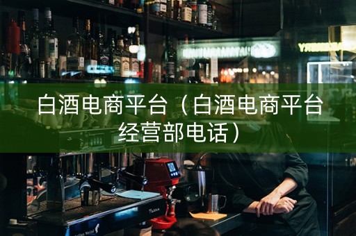 白酒电商平台（白酒电商平台经营部电话）