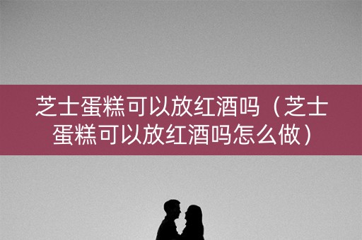 芝士蛋糕可以放红酒吗（芝士蛋糕可以放红酒吗怎么做）