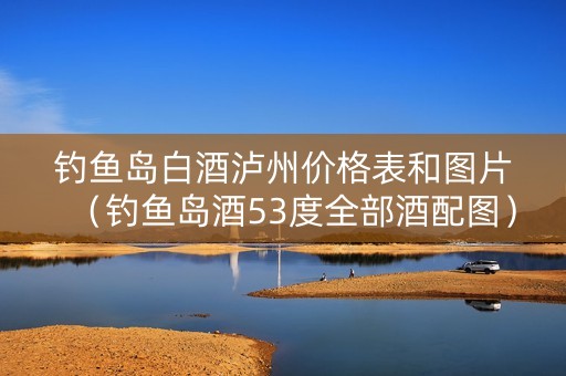 钓鱼岛白酒泸州价格表和图片（钓鱼岛酒53度全部酒配图）