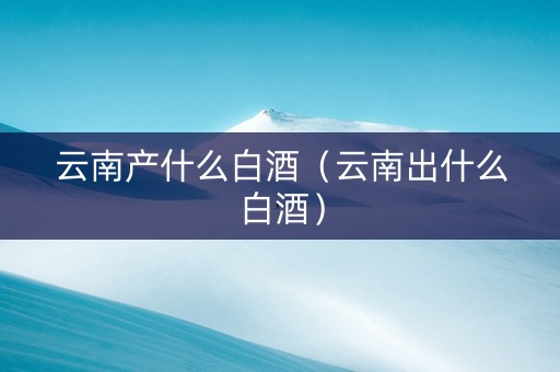 云南产什么白酒（云南出什么白酒）