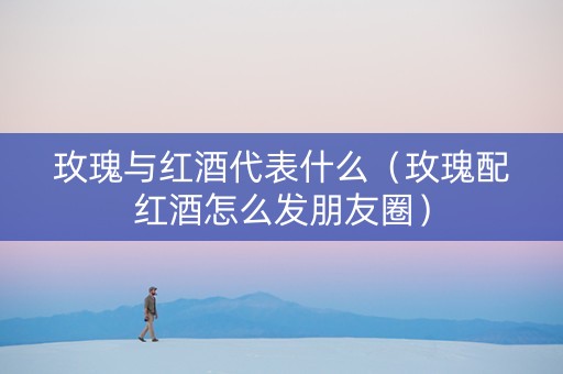 玫瑰与红酒代表什么（玫瑰配红酒怎么发朋友圈）