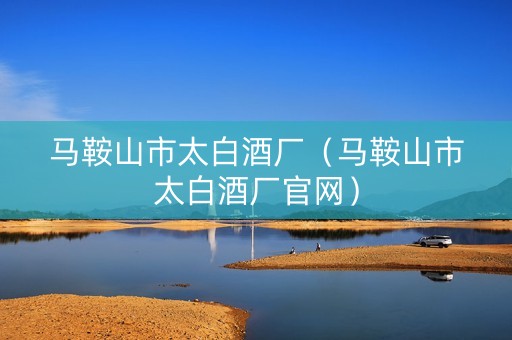 马鞍山市太白酒厂（马鞍山市太白酒厂官网）