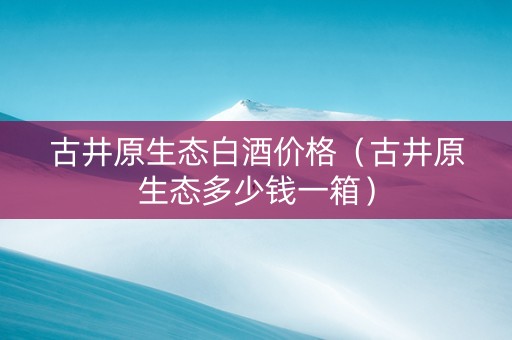 古井原生态白酒价格（古井原生态多少钱一箱）