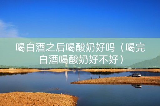喝白酒之后喝酸奶好吗（喝完白酒喝酸奶好不好）