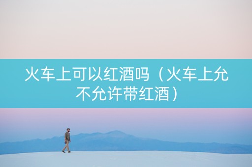 火车上可以红酒吗（火车上允不允许带红酒）