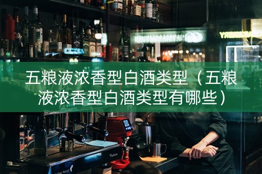 五粮液浓香型白酒类型（五粮液浓香型白酒类型有哪些）