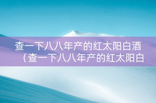 查一下八八年产的红太阳白酒（查一下八八年产的红太阳白酒好不好）