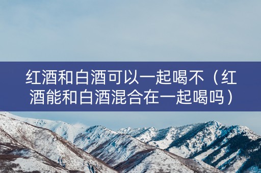 红酒和白酒可以一起喝不（红酒能和白酒混合在一起喝吗）