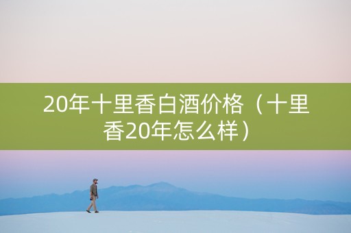 20年十里香白酒价格（十里香20年怎么样）