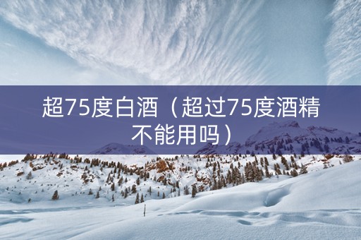超75度白酒（超过75度酒精不能用吗）