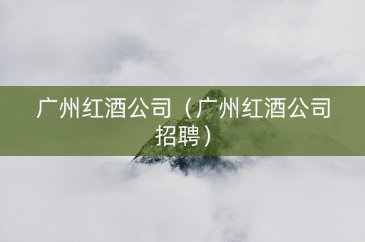 广州红酒公司（广州红酒公司招聘）