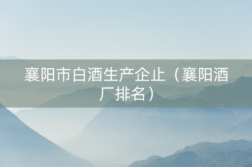 襄阳市白酒生产企止（襄阳酒厂排名）
