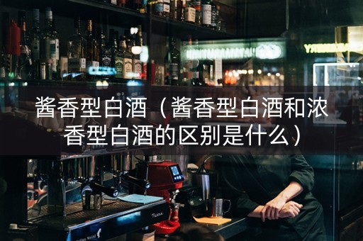 酱香型白酒（酱香型白酒和浓香型白酒的区别是什么）