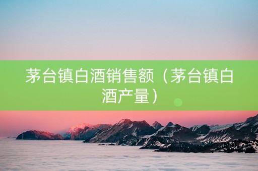 茅台镇白酒销售额（茅台镇白酒产量）