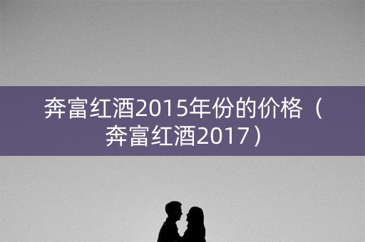 奔富红酒2015年份的价格（奔富红酒2017）
