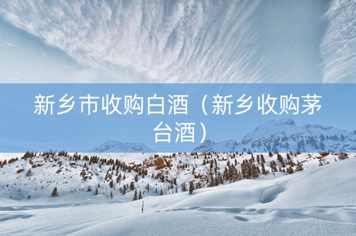 新乡市收购白酒（新乡收购茅台酒）