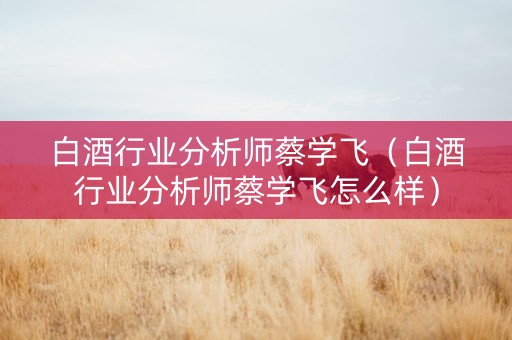白酒行业分析师蔡学飞（白酒行业分析师蔡学飞怎么样）