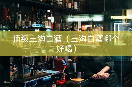 顶级三沟白酒（三沟白酒哪个好喝）