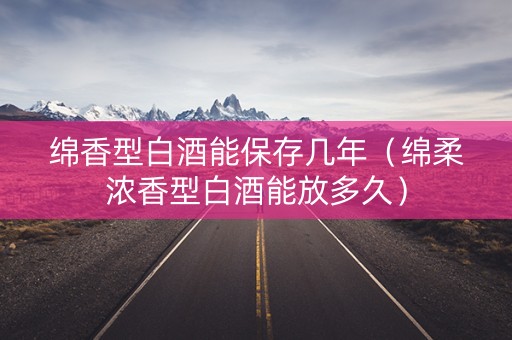绵香型白酒能保存几年（绵柔浓香型白酒能放多久）