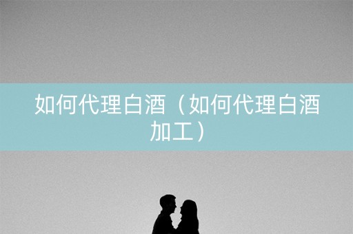 如何代理白酒（如何代理白酒加工）