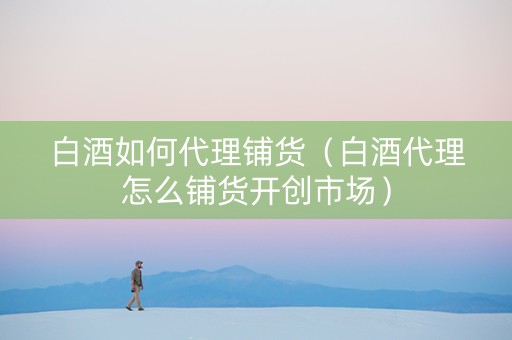 白酒如何代理铺货（白酒代理怎么铺货开创市场）
