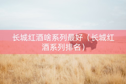 长城红酒啥系列最好（长城红酒系列排名）