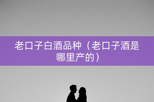 老口子白酒品种（老口子酒是哪里产的）