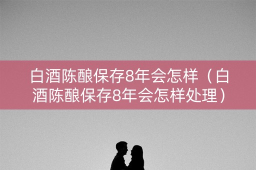 白酒陈酿保存8年会怎样（白酒陈酿保存8年会怎样处理）