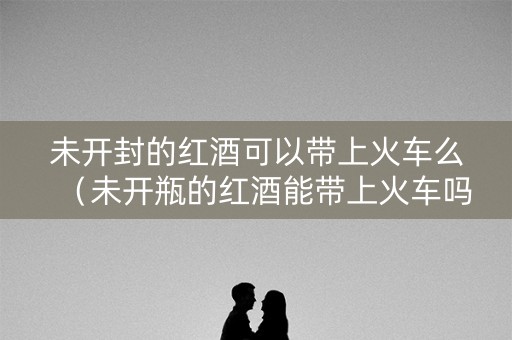 未开封的红酒可以带上火车么（未开瓶的红酒能带上火车吗）