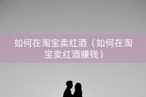 如何在淘宝卖红酒（如何在淘宝卖红酒赚钱）