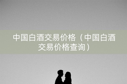 中国白酒交易价格（中国白酒交易价格查询）