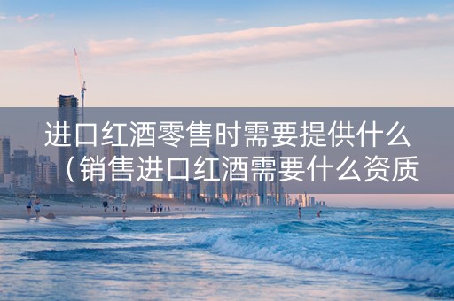 进口红酒零售时需要提供什么（销售进口红酒需要什么资质）