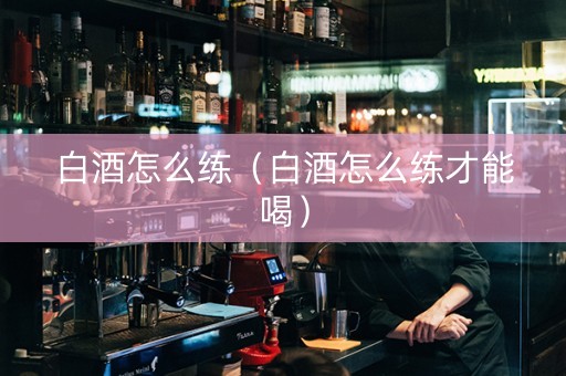 白酒怎么练（白酒怎么练才能喝）