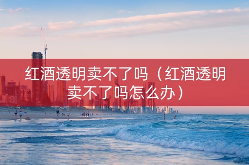 红酒透明卖不了吗（红酒透明卖不了吗怎么办）
