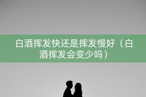 白酒挥发快还是挥发慢好（白酒挥发会变少吗）