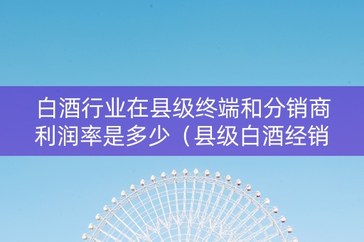 白酒行业在县级终端和分销商利润率是多少(县级白酒经销商怎么做) 白酒行业在县级终端和分销商利润率是多少(县级白酒经销商怎么做)