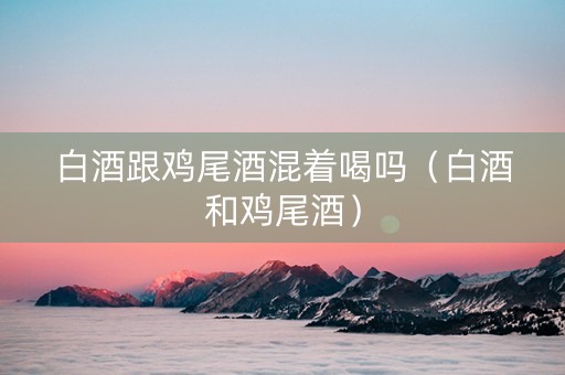 白酒跟鸡尾酒混着喝吗（白酒和鸡尾酒）