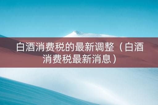 白酒消费税的最新调整（白酒消费税最新消息）