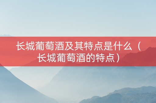 长城葡萄酒及其特点是什么（长城葡萄酒的特点）