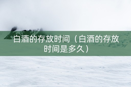 白酒的存放时间（白酒的存放时间是多久）