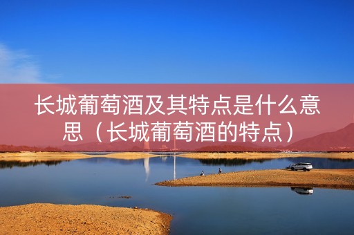 长城葡萄酒及其特点是什么意思（长城葡萄酒的特点）