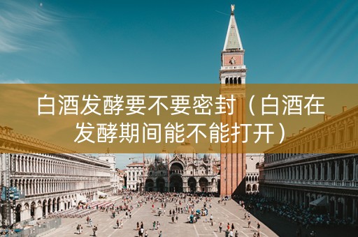 白酒发酵要不要密封（白酒在发酵期间能不能打开）