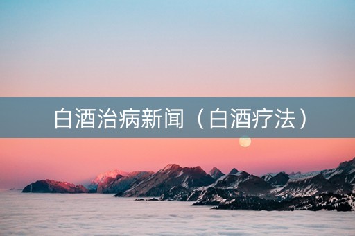 白酒治病新闻（白酒疗法）